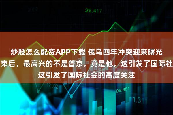 炒股怎么配资APP下载 俄乌四年冲突迎来曙光？三方会谈结束后，最高兴的不是普京，竟是他，这引发了国际社会的高度关注