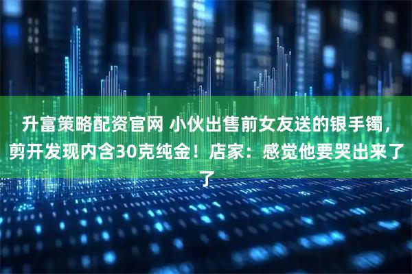 升富策略配资官网 小伙出售前女友送的银手镯，剪开发现内含30克纯金！店家：感觉他要哭出来了
