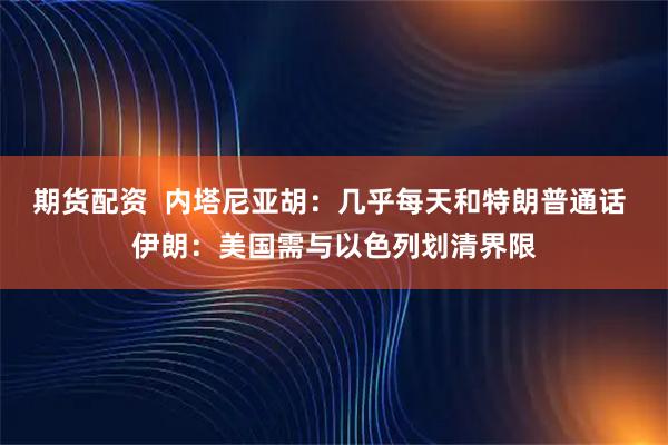 期货配资  内塔尼亚胡：几乎每天和特朗普通话 伊朗：美国需与以色列划清界限
