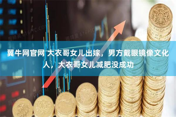 翼牛网官网 大衣哥女儿出嫁，男方戴眼镜像文化人，大衣哥女儿减肥没成功